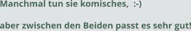 Manchmal tun sie komisches,  :-) aber zwischen den Beiden passt es sehr gut!